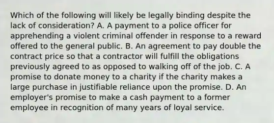 Which of the following will likely be legally binding despite the lack of consideration? A. A payment to a police officer for apprehending a violent criminal offender in response to a reward offered to the general public. B. An agreement to pay double the contract price so that a contractor will fulfill the obligations previously agreed to as opposed to walking off of the job. C. A promise to donate money to a charity if the charity makes a large purchase in justifiable reliance upon the promise. D. An employer's promise to make a cash payment to a former employee in recognition of many years of loyal service.