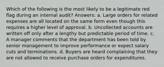 Which of the following is the most likely to be a legitimate red flag during an internal audit? Answers: a. Large orders for related expenses are all located on the same form even though this requires a higher level of approval. b. Uncollected accounts are written off only after a lengthy but predictable period of time. c. A manager comments that the department has been told by senior management to improve performance or expect salary cuts and terminations. d. Buyers are heard complaining that they are not allowed to receive purchase orders for expenditures.