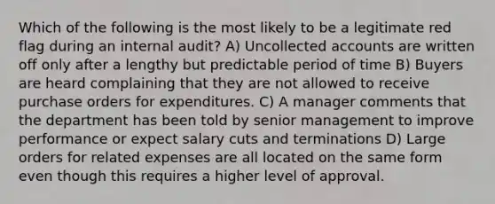 Which of the following is the most likely to be a legitimate red flag during an internal audit? A) Uncollected accounts are written off only after a lengthy but predictable period of time B) Buyers are heard complaining that they are not allowed to receive purchase orders for expenditures. C) A manager comments that the department has been told by senior management to improve performance or expect salary cuts and terminations D) Large orders for related expenses are all located on the same form even though this requires a higher level of approval.