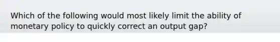 Which of the following would most likely limit the ability of monetary policy to quickly correct an output gap?