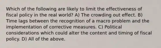 Which of the following are likely to limit the effectiveness of fiscal policy in the real world? A) The crowding out effect. B) Time lags between the recognition of a macro problem and the implementation of corrective measures. C) Political considerations which could alter the content and timing of fiscal policy. D) All of the above.