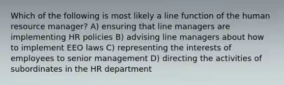 Which of the following is most likely a line function of the human resource manager? A) ensuring that line managers are implementing HR policies B) advising line managers about how to implement EEO laws C) representing the interests of employees to senior management D) directing the activities of subordinates in the HR department