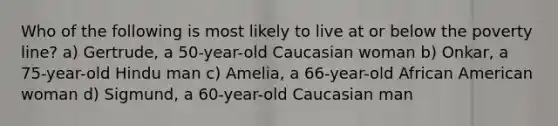 Who of the following is most likely to live at or below the poverty line? a) Gertrude, a 50-year-old Caucasian woman b) Onkar, a 75-year-old Hindu man c) Amelia, a 66-year-old African American woman d) Sigmund, a 60-year-old Caucasian man