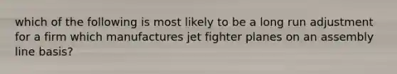 which of the following is most likely to be a long run adjustment for a firm which manufactures jet fighter planes on an assembly line basis?