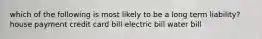 which of the following is most likely to be a long term liability? house payment credit card bill electric bill water bill