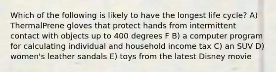 Which of the following is likely to have the longest life cycle? A) ThermalPrene gloves that protect hands from intermittent contact with objects up to 400 degrees F B) a computer program for calculating individual and household income tax C) an SUV D) women's leather sandals E) toys from the latest Disney movie