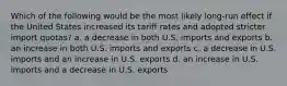 Which of the following would be the most likely long-run effect if the United States increased its tariff rates and adopted stricter import quotas? a. a decrease in both U.S. imports and exports b. an increase in both U.S. imports and exports c. a decrease in U.S. imports and an increase in U.S. exports d. an increase in U.S. imports and a decrease in U.S. exports