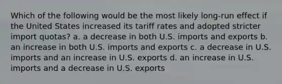 Which of the following would be the most likely long-run effect if the United States increased its tariff rates and adopted stricter import quotas? a. a decrease in both U.S. imports and exports b. an increase in both U.S. imports and exports c. a decrease in U.S. imports and an increase in U.S. exports d. an increase in U.S. imports and a decrease in U.S. exports