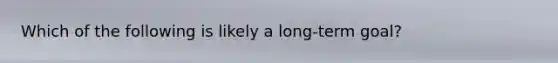 Which of the following is likely a long-term goal?