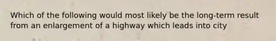 Which of the following would most likely be the long-term result from an enlargement of a highway which leads into city