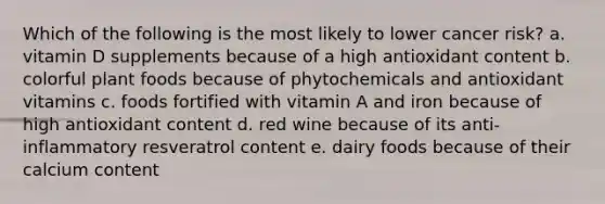 Which of the following is the most likely to lower cancer risk? a. vitamin D supplements because of a high antioxidant content b. colorful plant foods because of phytochemicals and antioxidant vitamins c. foods fortified with vitamin A and iron because of high antioxidant content d. red wine because of its anti-inflammatory resveratrol content e. dairy foods because of their calcium content