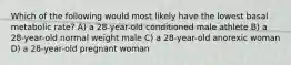 Which of the following would most likely have the lowest basal metabolic rate? A) a 28-year-old conditioned male athlete B) a 28-year-old normal weight male C) a 28-year-old anorexic woman D) a 28-year-old pregnant woman