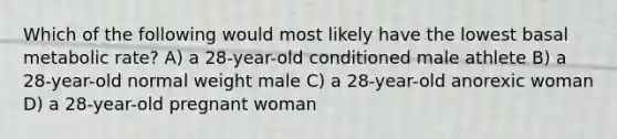 Which of the following would most likely have the lowest basal metabolic rate? A) a 28-year-old conditioned male athlete B) a 28-year-old normal weight male C) a 28-year-old anorexic woman D) a 28-year-old pregnant woman