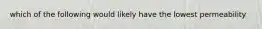 which of the following would likely have the lowest permeability