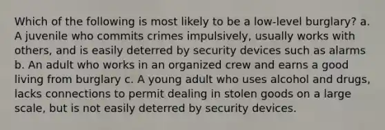 Which of the following is most likely to be a low-level burglary? a. A juvenile who commits crimes impulsively, usually works with others, and is easily deterred by security devices such as alarms b. An adult who works in an organized crew and earns a good living from burglary c. A young adult who uses alcohol and drugs, lacks connections to permit dealing in stolen goods on a large scale, but is not easily deterred by security devices.