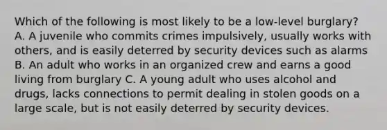 Which of the following is most likely to be a low-level burglary? A. A juvenile who commits crimes impulsively, usually works with others, and is easily deterred by security devices such as alarms B. An adult who works in an organized crew and earns a good living from burglary C. A young adult who uses alcohol and drugs, lacks connections to permit dealing in stolen goods on a large scale, but is not easily deterred by security devices.