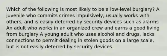 Which of the following is most likely to be a low-level burglary? A juvenile who commits crimes impulsively, usually works with others, and is easily deterred by security devices such as alarms An adult who works in an organized crew and earns a good living from burglary A young adult who uses alcohol and drugs, lacks connections to permit dealing in stolen goods on a large scale, but is not easily deterred by security devices.