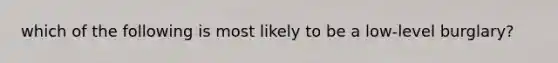 which of the following is most likely to be a low-level burglary?