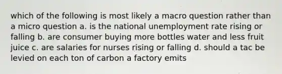 which of the following is most likely a macro question rather than a micro question a. is the national unemployment rate rising or falling b. are consumer buying more bottles water and less fruit juice c. are salaries for nurses rising or falling d. should a tac be levied on each ton of carbon a factory emits