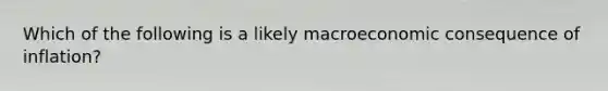 Which of the following is a likely macroeconomic consequence of inflation?