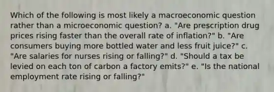 Which of the following is most likely a macroeconomic question rather than a microeconomic question? a. "Are prescription drug prices rising faster than the overall rate of inflation?" b. "Are consumers buying more bottled water and less fruit juice?" c. "Are salaries for nurses rising or falling?" d. "Should a tax be levied on each ton of carbon a factory emits?" e. "Is the national employment rate rising or falling?"