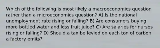 Which of the following is most likely a macroeconomics question rather than a microeconomics question? A) Is the national unemployment rate rising or falling? B) Are consumers buying more bottled water and less fruit juice? C) Are salaries for nurses rising or falling? D) Should a tax be levied on each ton of carbon a factory emits?