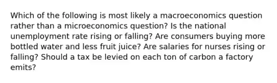 Which of the following is most likely a macroeconomics question rather than a microeconomics question? Is the national unemployment rate rising or falling? Are consumers buying more bottled water and less fruit juice? Are salaries for nurses rising or falling? Should a tax be levied on each ton of carbon a factory emits?