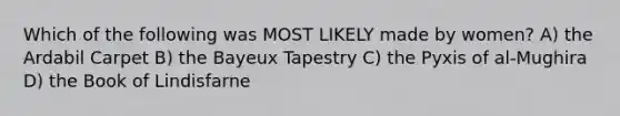 Which of the following was MOST LIKELY made by women? A) the Ardabil Carpet B) the Bayeux Tapestry C) the Pyxis of al-Mughira D) the Book of Lindisfarne