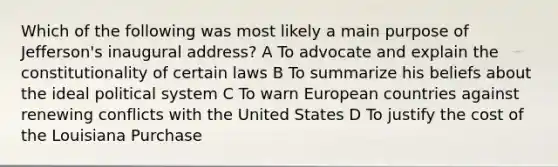 Which of the following was most likely a main purpose of Jefferson's inaugural address? A To advocate and explain the constitutionality of certain laws B To summarize his beliefs about the ideal political system C To warn European countries against renewing conflicts with the United States D To justify the cost of the Louisiana Purchase