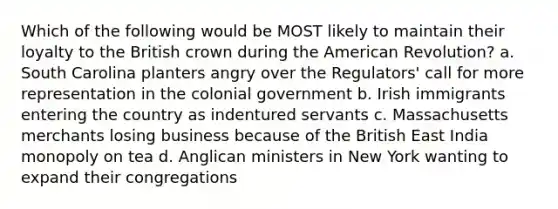 Which of the following would be MOST likely to maintain their loyalty to the British crown during the American Revolution? a. South Carolina planters angry over the Regulators' call for more representation in the colonial government b. Irish immigrants entering the country as indentured servants c. Massachusetts merchants losing business because of the British East India monopoly on tea d. Anglican ministers in New York wanting to expand their congregations