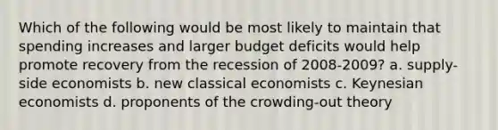 Which of the following would be most likely to maintain that spending increases and larger budget deficits would help promote recovery from the recession of 2008-2009? a. supply-side economists b. new classical economists c. Keynesian economists d. proponents of the crowding-out theory