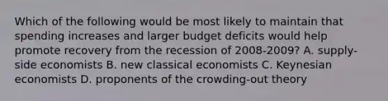 Which of the following would be most likely to maintain that spending increases and larger budget deficits would help promote recovery from the recession of 2008-2009? A. supply-side economists B. new classical economists C. Keynesian economists D. proponents of the crowding-out theory