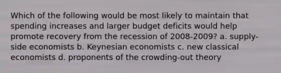 Which of the following would be most likely to maintain that spending increases and larger budget deficits would help promote recovery from the recession of 2008-2009? a. supply-side economists b. Keynesian economists c. new classical economists d. proponents of the crowding-out theory