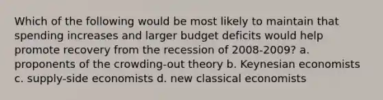 Which of the following would be most likely to maintain that spending increases and larger budget deficits would help promote recovery from the recession of 2008-2009? a. proponents of the crowding-out theory b. Keynesian economists c. supply-side economists d. new classical economists