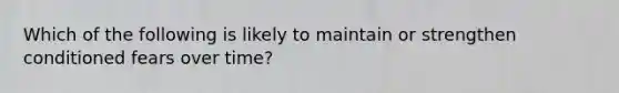 Which of the following is likely to maintain or strengthen conditioned fears over time?