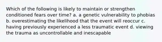 Which of the following is likely to maintain or strengthen conditioned fears over time? a. a genetic vulnerability to phobias b. overestimating the likelihood that the event will reoccur c. having previously experienced a less traumatic event d. viewing the trauma as uncontrollable and inescapable