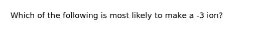 Which of the following is most likely to make a -3 ion?