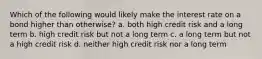 Which of the following would likely make the interest rate on a bond higher than otherwise? a. both high credit risk and a long term b. high credit risk but not a long term c. a long term but not a high credit risk d. neither high credit risk nor a long term