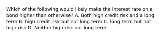 Which of the following would likely make the interest rate on a bond higher than otherwise? A. Both high credit risk and a long term B. high credit risk but not long term C. long term but not high risk D. Neither high risk nor long term