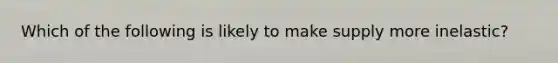 Which of the following is likely to make supply more inelastic?
