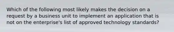 Which of the following most likely makes the decision on a request by a business unit to implement an application that is not on the enterprise's list of approved technology standards?