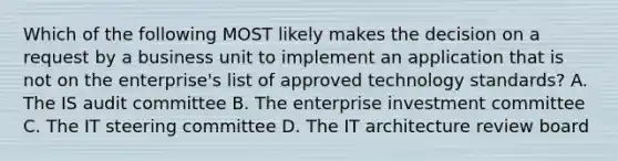 Which of the following MOST likely makes the decision on a request by a business unit to implement an application that is not on the enterprise's list of approved technology standards? A. The IS audit committee B. The enterprise investment committee C. The IT steering committee D. The IT architecture review board