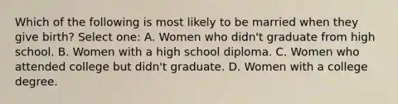 Which of the following is most likely to be married when they give birth? Select one: A. Women who didn't graduate from high school. B. Women with a high school diploma. C. Women who attended college but didn't graduate. D. Women with a college degree.