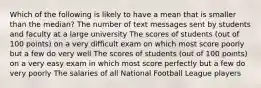 Which of the following is likely to have a mean that is smaller than the median? The number of text messages sent by students and faculty at a large university The scores of students (out of 100 points) on a very difficult exam on which most score poorly but a few do very well The scores of students (out of 100 points) on a very easy exam in which most score perfectly but a few do very poorly The salaries of all National Football League players