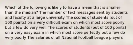 Which of the following is likely to have a mean that is smaller than the median? The number of text messages sent by students and faculty at a large university The scores of students (out of 100 points) on a very difficult exam on which most score poorly but a few do very well The scores of students (out of 100 points) on a very easy exam in which most score perfectly but a few do very poorly The salaries of all National Football League players