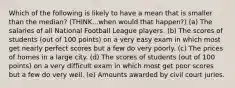 Which of the following is likely to have a mean that is smaller than the median? (THINK...when would that happen?) (a) The salaries of all National Football League players. (b) The scores of students (out of 100 points) on a very easy exam in which most get nearly perfect scores but a few do very poorly. (c) The prices of homes in a large city. (d) The scores of students (out of 100 points) on a very difficult exam in which most get poor scores but a few do very well. (e) Amounts awarded by civil court juries.