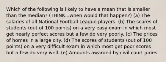 Which of the following is likely to have a mean that is smaller than the median? (THINK...when would that happen?) (a) The salaries of all National Football League players. (b) The scores of students (out of 100 points) on a very easy exam in which most get nearly perfect scores but a few do very poorly. (c) The prices of homes in a large city. (d) The scores of students (out of 100 points) on a very difficult exam in which most get poor scores but a few do very well. (e) Amounts awarded by civil court juries.