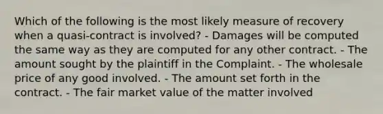 Which of the following is the most likely measure of recovery when a quasi-contract is involved? - Damages will be computed the same way as they are computed for any other contract. - The amount sought by the plaintiff in the Complaint. - The wholesale price of any good involved. - The amount set forth in the contract. - The fair market value of the matter involved