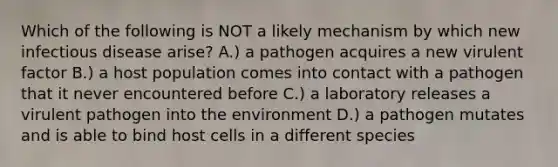 Which of the following is NOT a likely mechanism by which new infectious disease arise? A.) a pathogen acquires a new virulent factor B.) a host population comes into contact with a pathogen that it never encountered before C.) a laboratory releases a virulent pathogen into the environment D.) a pathogen mutates and is able to bind host cells in a different species