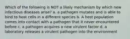 Which of the following is NOT a likely mechanism by which new infectious diseases arise? a. a pathogen mutates and is able to bind to host cells in a different species b. A host population comes into contact with a pathogen that it never encountered before c. a pathogen acquires a new virulent factor d. a laboratory releases a virulent pathogen into the environment